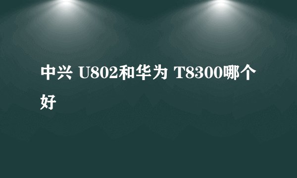 中兴 U802和华为 T8300哪个好