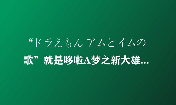 “ドラえもん アムとイムの歌”就是哆啦A梦之新大雄与铁人兵团中的插曲，求歌词的罗马拼音？？？？？
