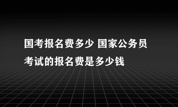 国考报名费多少 国家公务员考试的报名费是多少钱