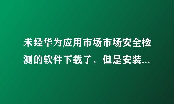 未经华为应用市场市场安全检测的软件下载了，但是安装不了，凡是在浏览器里下载的都是这样，怎么办？
