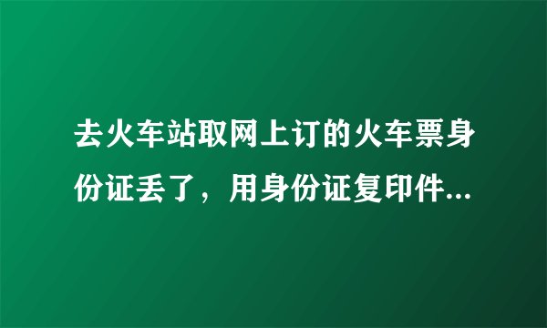 去火车站取网上订的火车票身份证丢了，用身份证复印件可以取票吗？