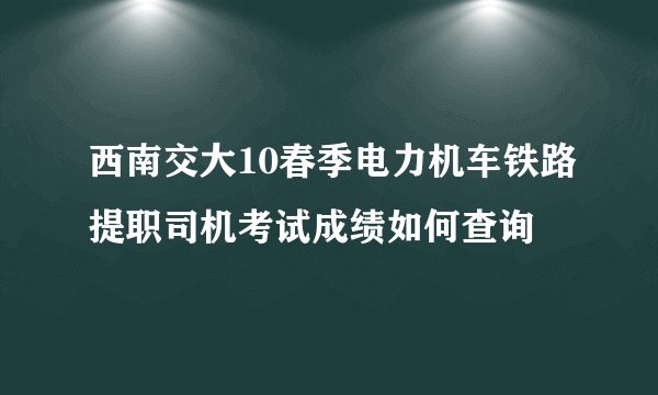 西南交大10春季电力机车铁路提职司机考试成绩如何查询