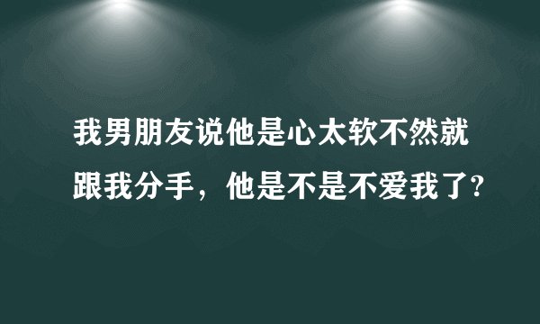 我男朋友说他是心太软不然就跟我分手，他是不是不爱我了?