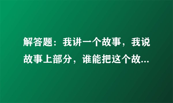 解答题：我讲一个故事，我说故事上部分，谁能把这个故事的下部分解答出来！