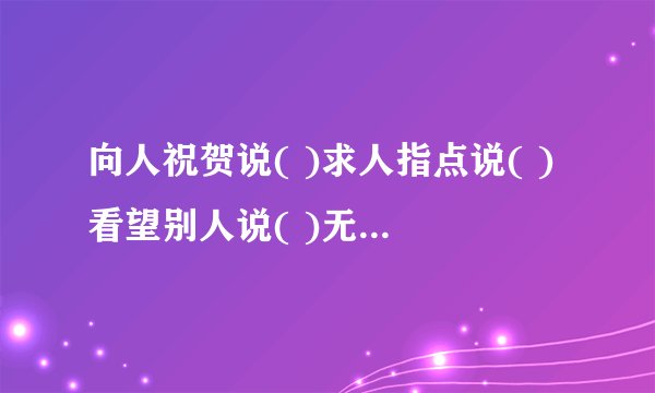 向人祝贺说( )求人指点说( )看望别人说( )无暇陪客说( )欢迎购买说( )