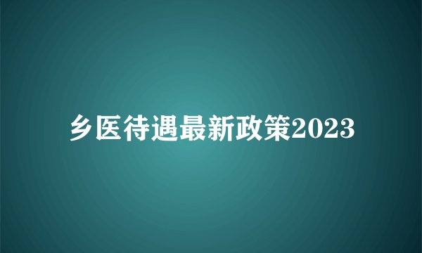 乡医待遇最新政策2023