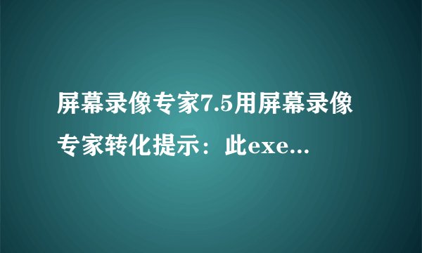 屏幕录像专家7.5用屏幕录像专家转化提示：此exe不是最新版的录像文件，不能使用此功能。为什么？