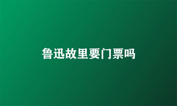 鲁迅故里要门票吗