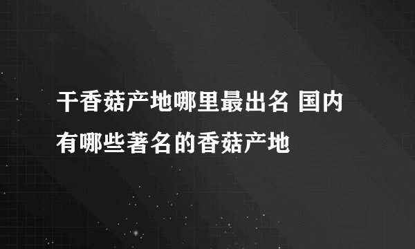 干香菇产地哪里最出名 国内有哪些著名的香菇产地
