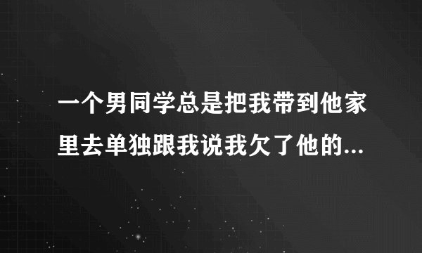 一个男同学总是把我带到他家里去单独跟我说我欠了他的一个人情，他嘴里的人情指的是哪方面呀？