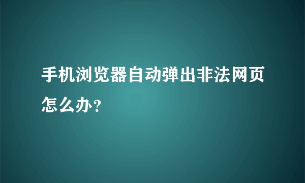 手机浏览器自动弹出非法网页怎么办？