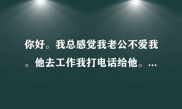 你好。我总感觉我老公不爱我。他去工作我打电话给他。说不到几句就挂了。总说他很忙。总是说谎话。骗我。