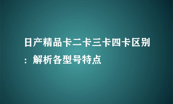 日产精品卡二卡三卡四卡区别：解析各型号特点