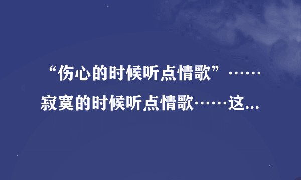 “伤心的时候听点情歌”……寂寞的时候听点情歌……这是什么歌的歌词？