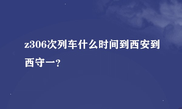 z306次列车什么时间到西安到西守一？