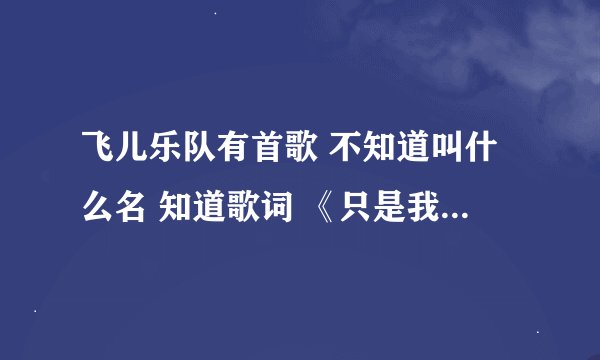 飞儿乐队有首歌 不知道叫什么名 知道歌词 《只是我还放不开对你的依赖，只是我还不能够释怀》谢谢！！！