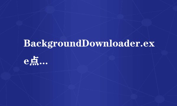 BackgroundDownloader.exe点了没反应