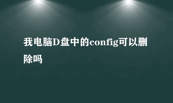 我电脑D盘中的config可以删除吗