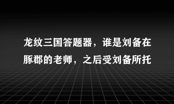 龙纹三国答题器，谁是刘备在豚郡的老师，之后受刘备所托