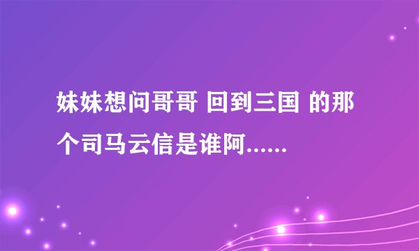 妹妹想问哥哥 回到三国 的那个司马云信是谁阿....求哥哥回答.