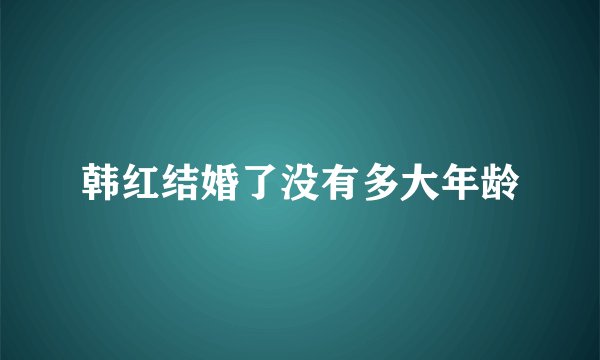 韩红结婚了没有多大年龄