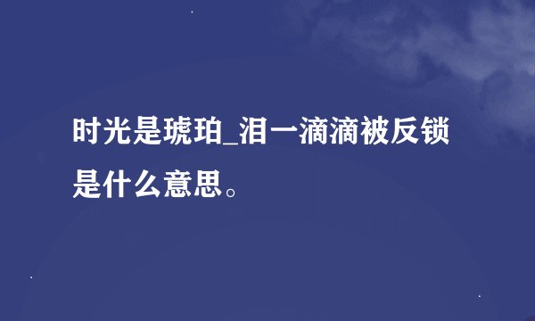 时光是琥珀_泪一滴滴被反锁 是什么意思。