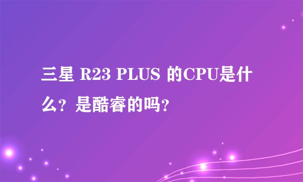 三星 R23 PLUS 的CPU是什么？是酷睿的吗？