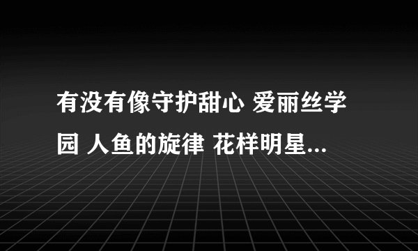 有没有像守护甜心 爱丽丝学园 人鱼的旋律 花样明星偶像宣言 一样的动画片（主人公要帅，爱情 校园 魔幻）