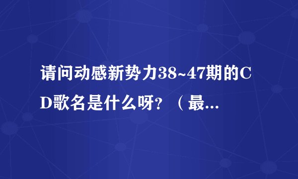 请问动感新势力38~47期的CD歌名是什么呀？（最好附有日文）
