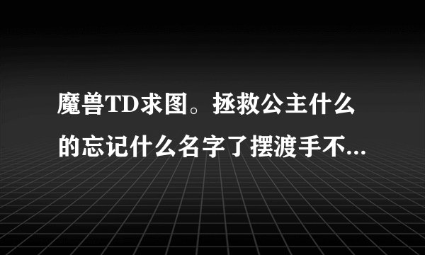 魔兽TD求图。拯救公主什么的忘记什么名字了摆渡手不出来麻烦给名字或者网站，在线等