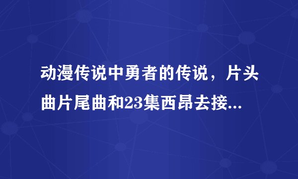动漫传说中勇者的传说，片头曲片尾曲和23集西昂去接莱纳时的歌！～ 1286282760