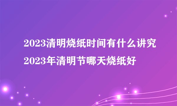 2023清明烧纸时间有什么讲究2023年清明节哪天烧纸好