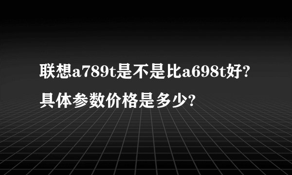 联想a789t是不是比a698t好?具体参数价格是多少?