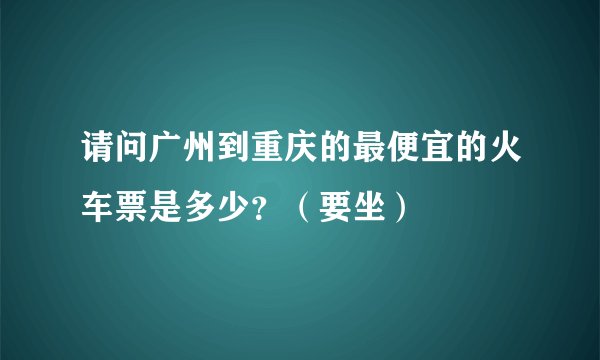 请问广州到重庆的最便宜的火车票是多少？（要坐）