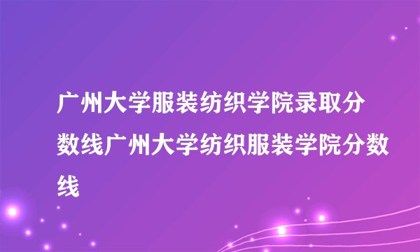 广州大学服装纺织学院录取分数线广州大学纺织服装学院分数线