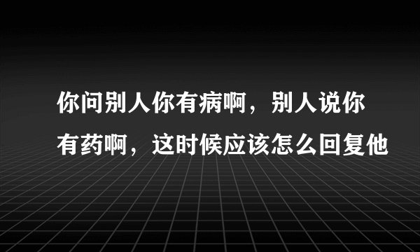 你问别人你有病啊，别人说你有药啊，这时候应该怎么回复他