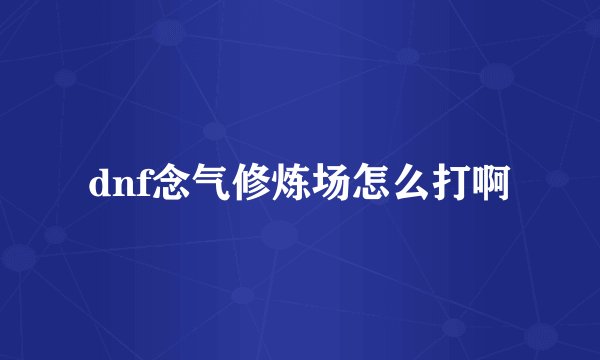 dnf念气修炼场怎么打啊