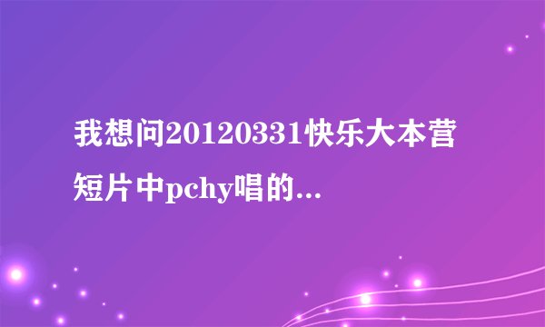 我想问20120331快乐大本营短片中pchy唱的第一首歌叫什么名字（错过前一首），望哪位好心人说一下