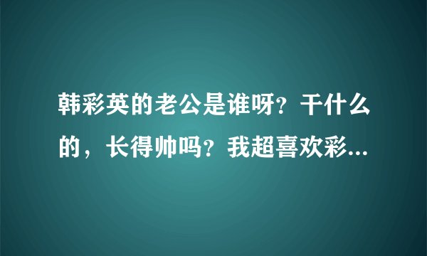 韩彩英的老公是谁呀？干什么的，长得帅吗？我超喜欢彩英姐的！