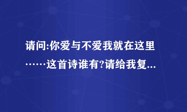 请问:你爱与不爱我就在这里……这首诗谁有?请给我复制完整的全诗词，急需。