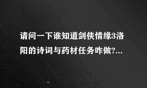 请问一下谁知道剑侠情缘3洛阳的诗词与药材任务咋做?请知道的人告...熟悉的看下吧，十分谢谢大伙了6q