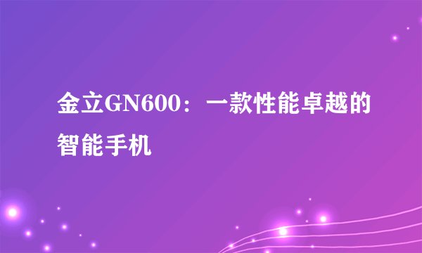 金立GN600：一款性能卓越的智能手机