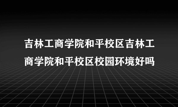 吉林工商学院和平校区吉林工商学院和平校区校园环境好吗