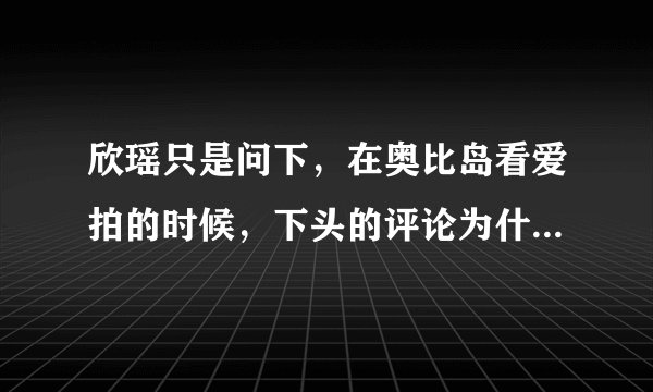 欣瑶只是问下，在奥比岛看爱拍的时候，下头的评论为什么都在显示中，就是不出现，看完了爱拍评论还没出现