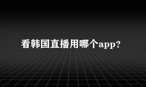 看韩国直播用哪个app？