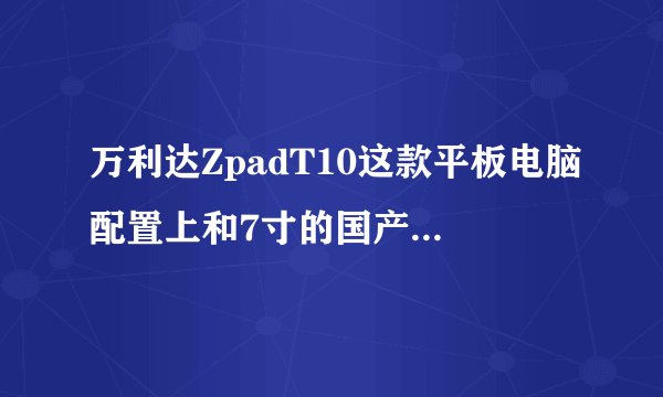 万利达ZpadT10这款平板电脑配置上和7寸的国产双核平板比哪个更好些？具体参数是什么？