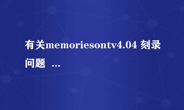有关memoriesontv4.04 刻录问题  请高手指教