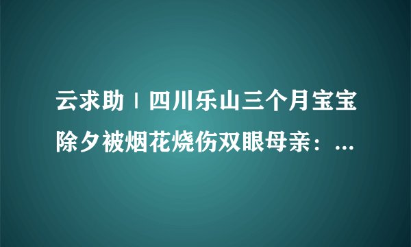 云求助｜四川乐山三个月宝宝除夕被烟花烧伤双眼母亲：她连痛都不会说
