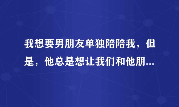 我想要男朋友单独陪陪我，但是，他总是想让我们和他朋友一起玩，是我不对，还是他不对？