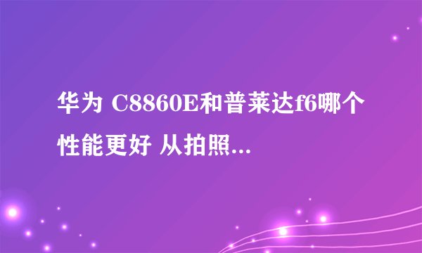 华为 C8860E和普莱达f6哪个性能更好 从拍照 网速 运行速度分析